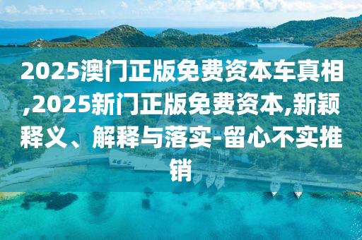 2025澳门正版免费资本车真相,2025新门正版免费资本,新颖释义、解释与落实-留心不实推销