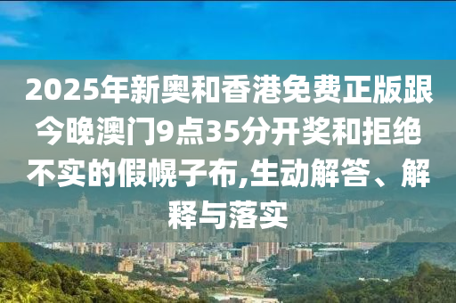2025年新奥和香港免费正版跟今晚澳门9点35分开奖和拒绝不实的假幌子布,生动解答、解释与落实