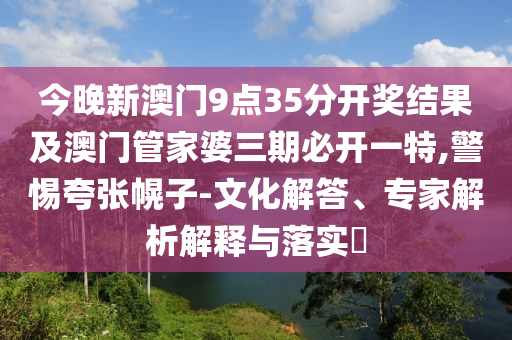 今晚新澳门9点35分开奖结果及澳门管家婆三期必开一特,警惕夸张幌子-文化解答、专家解析解释与落实
